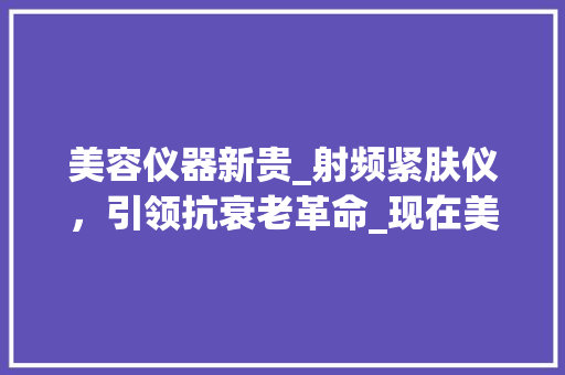 美容仪器新贵_射频紧肤仪，引领抗衰老革命_现在美容仪器最好的是什么仪器 美容仪器新贵_射频紧肤仪，引领抗衰老革命_现在美容仪器最好的是什么仪器 家居时尚