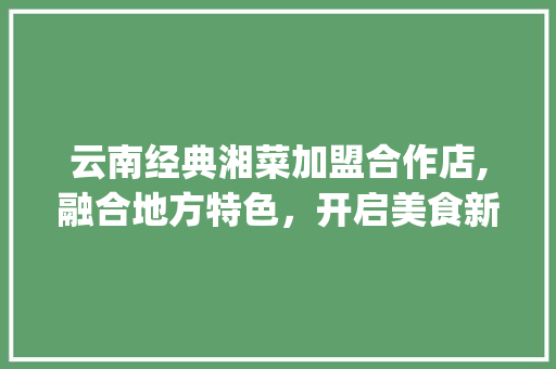 云南经典湘菜加盟合作店,融合地方特色，开启美食新篇章(云南经典湘菜加盟合作店) 云南经典湘菜加盟合作店,融合地方特色，开启美食新篇章(云南经典湘菜加盟合作店) 饮食拾萃