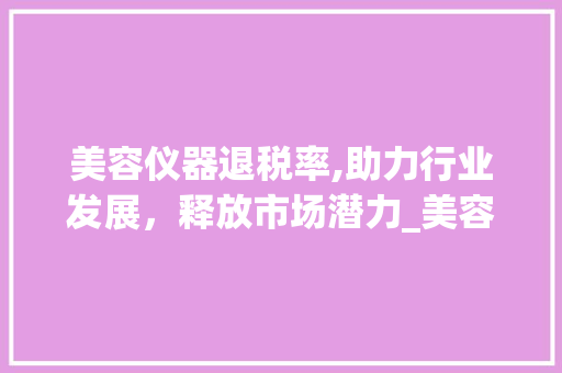 美容仪器退税率,助力行业发展，释放市场潜力_美容仪器退税率 美容仪器退税率,助力行业发展，释放市场潜力_美容仪器退税率 美容塑身