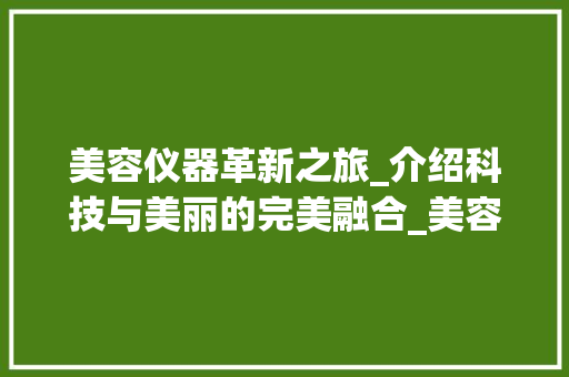 美容仪器革新之旅_介绍科技与美丽的完美融合_美容仪器升级文案范文 美容仪器革新之旅_介绍科技与美丽的完美融合_美容仪器升级文案范文 美容塑身