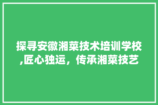 探寻安徽湘菜技术培训学校,匠心独运，传承湘菜技艺(安徽湘菜技术培训学校) 探寻安徽湘菜技术培训学校,匠心独运，传承湘菜技艺(安徽湘菜技术培训学校) 饮食拾萃
