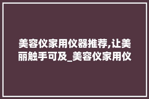 美容仪家用仪器推荐,让美丽触手可及_美容仪家用仪器推荐 美容仪家用仪器推荐,让美丽触手可及_美容仪家用仪器推荐 美容塑身