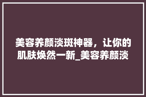 美容养颜淡斑神器，让你的肌肤焕然一新_美容养颜淡斑仪器 美容养颜淡斑神器，让你的肌肤焕然一新_美容养颜淡斑仪器 美容塑身