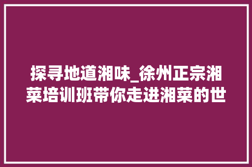 探寻地道湘味_徐州正宗湘菜培训班带你走进湘菜的世界(徐州正宗湘菜培训班) 探寻地道湘味_徐州正宗湘菜培训班带你走进湘菜的世界(徐州正宗湘菜培训班) 饮食拾萃
