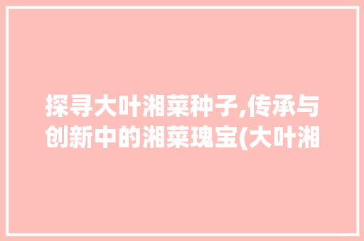 探寻大叶湘菜种子,传承与创新中的湘菜瑰宝(大叶湘菜种子图片) 探寻大叶湘菜种子,传承与创新中的湘菜瑰宝(大叶湘菜种子图片) 饮食拾萃