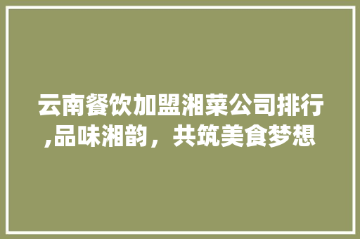 云南餐饮加盟湘菜公司排行,品味湘韵，共筑美食梦想(云南餐饮加盟湘菜公司排行) 云南餐饮加盟湘菜公司排行,品味湘韵，共筑美食梦想(云南餐饮加盟湘菜公司排行) 饮食拾萃
