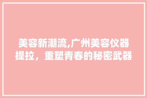 美容新潮流,广州美容仪器提拉，重塑青春的秘密武器_广州美容仪器提拉 美容新潮流,广州美容仪器提拉，重塑青春的秘密武器_广州美容仪器提拉 美容塑身