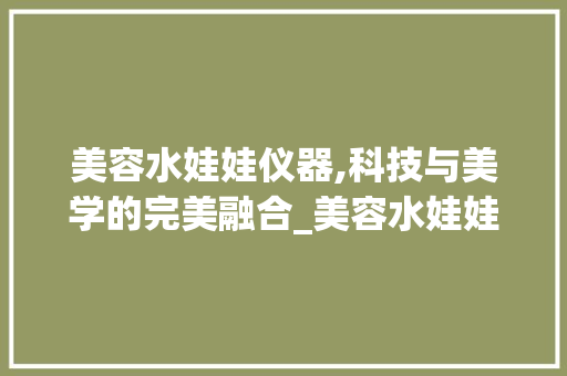美容水娃娃仪器,科技与美学的完美融合_美容水娃娃仪器组装 美容塑身