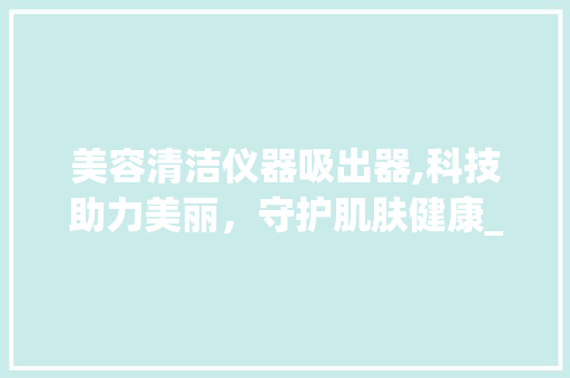 美容清洁仪器吸出器,科技助力美丽，守护肌肤健康_美容清洁仪器吸出器 美容清洁仪器吸出器,科技助力美丽，守护肌肤健康_美容清洁仪器吸出器 美容塑身
