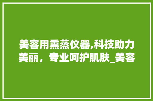 美容用熏蒸仪器,科技助力美丽，专业呵护肌肤_美容用熏蒸仪器好吗 美容用熏蒸仪器,科技助力美丽，专业呵护肌肤_美容用熏蒸仪器好吗 美容塑身