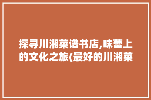 探寻川湘菜谱书店,味蕾上的文化之旅(最好的川湘菜谱书店) 探寻川湘菜谱书店,味蕾上的文化之旅(最好的川湘菜谱书店) 饮食拾萃
