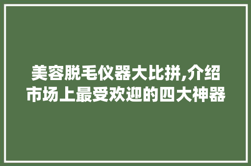 美容脱毛仪器大比拼,介绍市场上最受欢迎的四大神器_美容脱毛仪器哪个好啊 美容脱毛仪器大比拼,介绍市场上最受欢迎的四大神器_美容脱毛仪器哪个好啊 美容塑身