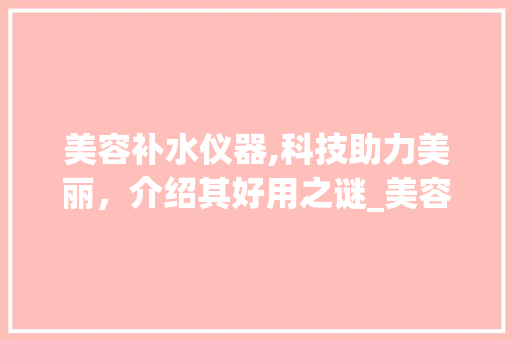 美容补水仪器,科技助力美丽，介绍其好用之谜_美容补水仪器好用吗 美容补水仪器,科技助力美丽，介绍其好用之谜_美容补水仪器好用吗 美容塑身