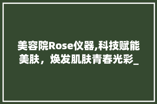 美容院Rose仪器,科技赋能美肤，焕发肌肤青春光彩_美容院rose仪器 美容院Rose仪器,科技赋能美肤，焕发肌肤青春光彩_美容院rose仪器 美容塑身