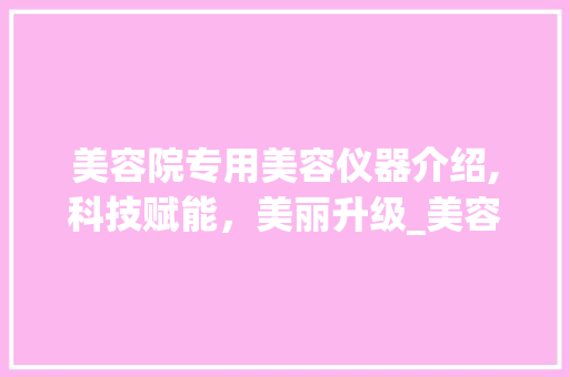 美容院专用美容仪器介绍,科技赋能，美丽升级_美容院专用美容仪器介绍 美容院专用美容仪器介绍,科技赋能，美丽升级_美容院专用美容仪器介绍 美容塑身