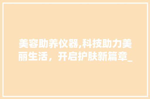 美容助养仪器,科技助力美丽生活，开启护肤新篇章_美容助养仪器有哪些 美容助养仪器,科技助力美丽生活，开启护肤新篇章_美容助养仪器有哪些 美容塑身
