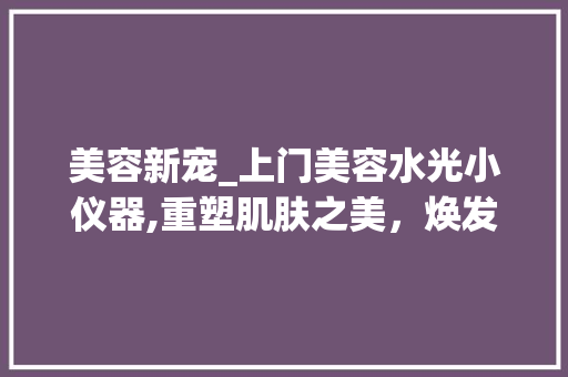 美容新宠_上门美容水光小仪器,重塑肌肤之美，焕发青春光彩_上门美容水光小仪器 美容新宠_上门美容水光小仪器,重塑肌肤之美，焕发青春光彩_上门美容水光小仪器 美容塑身
