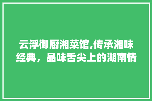 云浮御厨湘菜馆,传承湘味经典，品味舌尖上的湖南情怀(云浮御厨湘菜馆) 云浮御厨湘菜馆,传承湘味经典，品味舌尖上的湖南情怀(云浮御厨湘菜馆) 饮食拾萃