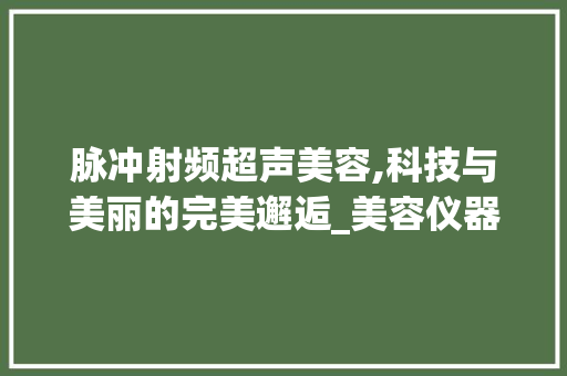 脉冲射频超声美容,科技与美丽的完美邂逅_美容仪器脉冲射频超声 脉冲射频超声美容,科技与美丽的完美邂逅_美容仪器脉冲射频超声 美容塑身