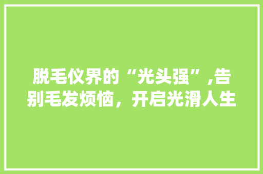 脱毛仪界的“光头强”,告别毛发烦恼，开启光滑人生！_脱毛仪器美容文案搞笑 脱毛仪界的“光头强”,告别毛发烦恼，开启光滑人生！_脱毛仪器美容文案搞笑 美容塑身