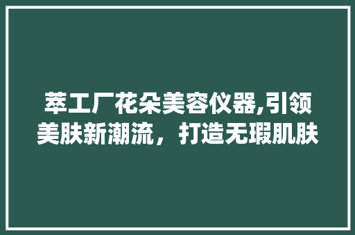 萃工厂花朵美容仪器,引领美肤新潮流，打造无瑕肌肤的方法_萃工厂花朵美容仪器 萃工厂花朵美容仪器,引领美肤新潮流，打造无瑕肌肤的方法_萃工厂花朵美容仪器 美容塑身