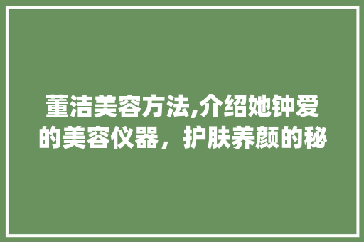 董洁美容方法,介绍她钟爱的美容仪器，护肤养颜的秘密武器_董洁用什么美容仪器 董洁美容方法,介绍她钟爱的美容仪器，护肤养颜的秘密武器_董洁用什么美容仪器 美容塑身