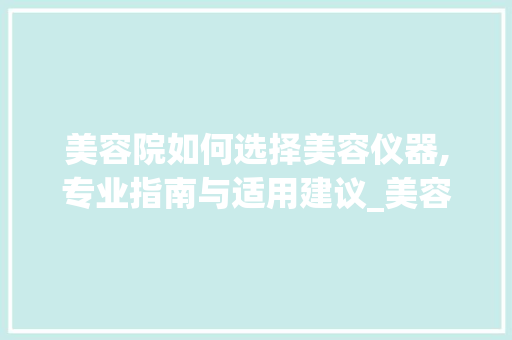 美容院如何选择美容仪器,专业指南与适用建议_美容院如何选择美容仪器 美容院如何选择美容仪器,专业指南与适用建议_美容院如何选择美容仪器 美容塑身