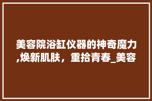 美容院浴缸仪器的神奇魔力,焕新肌肤，重拾青春_美容院浴缸仪器 美容院浴缸仪器的神奇魔力,焕新肌肤，重拾青春_美容院浴缸仪器 美容塑身