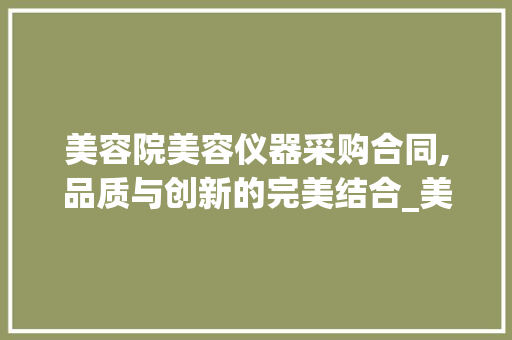 美容院美容仪器采购合同,品质与创新的完美结合_美容院美容仪器采购合同 美容院美容仪器采购合同,品质与创新的完美结合_美容院美容仪器采购合同 美容塑身