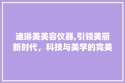 迪琳美美容仪器,引领美丽新时代，科技与美学的完美融合_迪琳美美容仪器 迪琳美美容仪器,引领美丽新时代，科技与美学的完美融合_迪琳美美容仪器 美容塑身