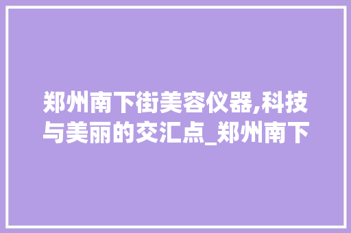 郑州南下街美容仪器,科技与美丽的交汇点_郑州南下街美容仪器 郑州南下街美容仪器,科技与美丽的交汇点_郑州南下街美容仪器 美容塑身