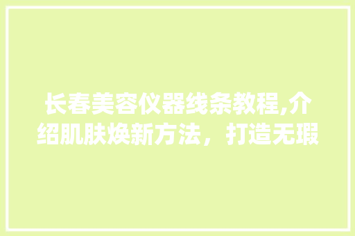 长春美容仪器线条教程,介绍肌肤焕新方法，打造无瑕美肌_长春美容仪器线条教程 长春美容仪器线条教程,介绍肌肤焕新方法，打造无瑕美肌_长春美容仪器线条教程 美容塑身