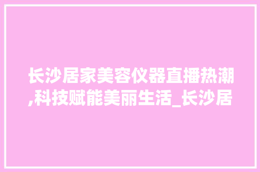 长沙居家美容仪器直播热潮,科技赋能美丽生活_长沙居家美容仪器直播 长沙居家美容仪器直播热潮,科技赋能美丽生活_长沙居家美容仪器直播 美容塑身
