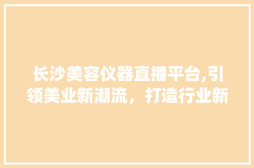 长沙美容仪器直播平台,引领美业新潮流，打造行业新标杆_长沙美容仪器直播平台 长沙美容仪器直播平台,引领美业新潮流，打造行业新标杆_长沙美容仪器直播平台 美容塑身