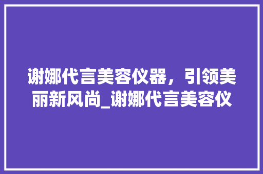谢娜代言美容仪器，引领美丽新风尚_谢娜代言美容仪器 谢娜代言美容仪器，引领美丽新风尚_谢娜代言美容仪器 美容塑身