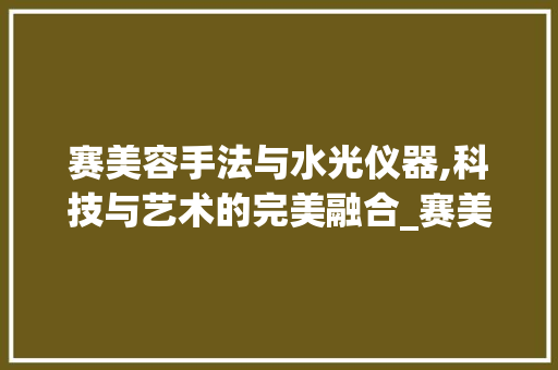 赛美容手法与水光仪器,科技与艺术的完美融合_赛美容手法水光仪器 赛美容手法与水光仪器,科技与艺术的完美融合_赛美容手法水光仪器 美容塑身