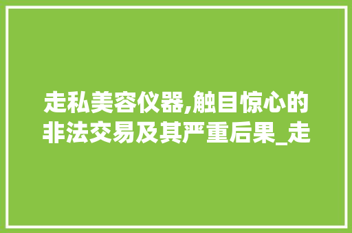 走私美容仪器,触目惊心的非法交易及其严重后果_走私美容仪器严重吗 走私美容仪器,触目惊心的非法交易及其严重后果_走私美容仪器严重吗 美容塑身