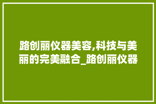 路创丽仪器美容,科技与美丽的完美融合_路创丽仪器美容 路创丽仪器美容,科技与美丽的完美融合_路创丽仪器美容 美容塑身