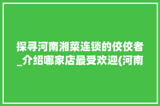 探寻河南湘菜连锁的佼佼者_介绍哪家店最受欢迎(河南湘菜连锁哪家好店) 探寻河南湘菜连锁的佼佼者_介绍哪家店最受欢迎(河南湘菜连锁哪家好店) 饮食拾萃
