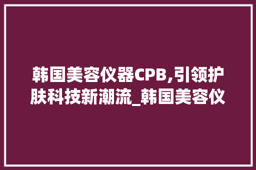 韩国美容仪器CPB,引领护肤科技新潮流_韩国美容仪器cpb 韩国美容仪器CPB,引领护肤科技新潮流_韩国美容仪器cpb 美容塑身