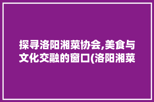 探寻洛阳湘菜协会,美食与文化交融的窗口(洛阳湘菜协会地址) 探寻洛阳湘菜协会,美食与文化交融的窗口(洛阳湘菜协会地址) 饮食拾萃