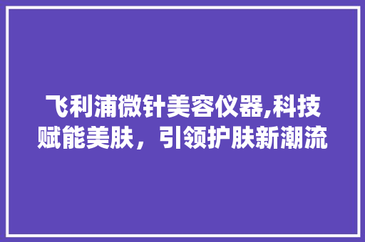 飞利浦微针美容仪器,科技赋能美肤，引领护肤新潮流_飞利浦微针美容仪器 飞利浦微针美容仪器,科技赋能美肤，引领护肤新潮流_飞利浦微针美容仪器 美容塑身
