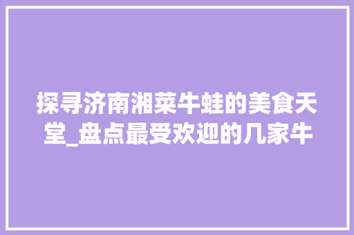 探寻济南湘菜牛蛙的美食天堂_盘点最受欢迎的几家牛蛙餐厅(济南湘菜牛蛙哪家好吃) 探寻济南湘菜牛蛙的美食天堂_盘点最受欢迎的几家牛蛙餐厅(济南湘菜牛蛙哪家好吃) 饮食拾萃