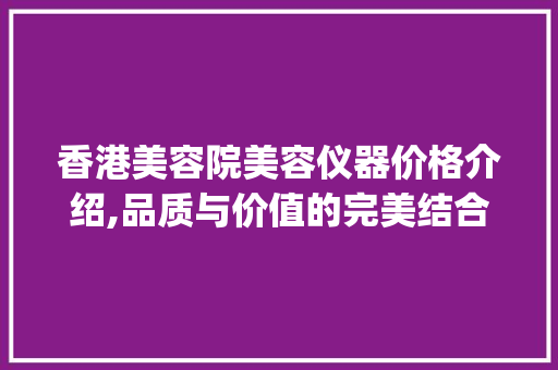 香港美容院美容仪器价格介绍,品质与价值的完美结合_香港美容院美容仪器价格 香港美容院美容仪器价格介绍,品质与价值的完美结合_香港美容院美容仪器价格 美容塑身