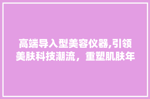 高端导入型美容仪器,引领美肤科技潮流，重塑肌肤年轻态_高端导入型美容仪器 高端导入型美容仪器,引领美肤科技潮流，重塑肌肤年轻态_高端导入型美容仪器 美容塑身