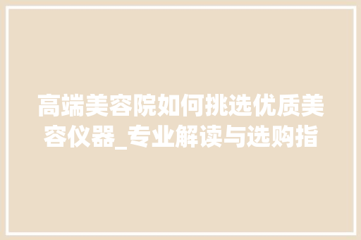 高端美容院如何挑选优质美容仪器_专业解读与选购指南_高端美容院选择美容仪器 高端美容院如何挑选优质美容仪器_专业解读与选购指南_高端美容院选择美容仪器 美容塑身