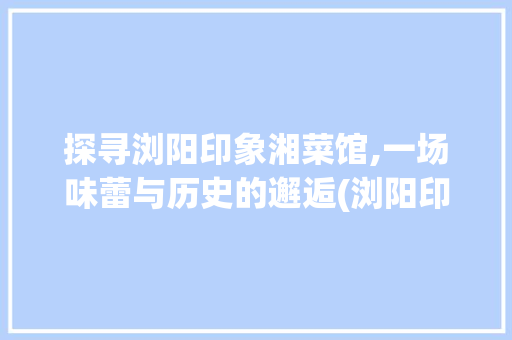 探寻浏阳印象湘菜馆,一场味蕾与历史的邂逅(浏阳印象湘菜馆地址) 探寻浏阳印象湘菜馆,一场味蕾与历史的邂逅(浏阳印象湘菜馆地址) 饮食拾萃