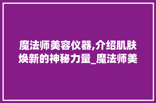 魔法师美容仪器,介绍肌肤焕新的神秘力量_魔法师美容仪器 魔法师美容仪器,介绍肌肤焕新的神秘力量_魔法师美容仪器 美容塑身