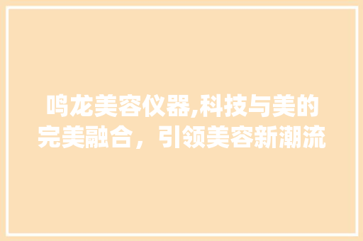 鸣龙美容仪器,科技与美的完美融合，引领美容新潮流_鸣龙美容仪器多大 鸣龙美容仪器,科技与美的完美融合，引领美容新潮流_鸣龙美容仪器多大 美容塑身