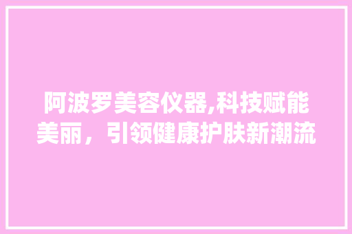 阿波罗美容仪器,科技赋能美丽，引领健康护肤新潮流_阿波罗美容仪器 阿波罗美容仪器,科技赋能美丽，引领健康护肤新潮流_阿波罗美容仪器 美容塑身